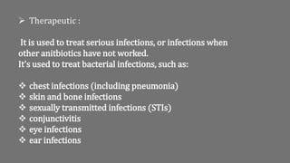  Therapeutic :
It is used to treat serious infections, or infections when
other anitbiotics have not worked.
It's used to treat bacterial infections, such as:
 chest infections (including pneumonia)
 skin and bone infections
 sexually transmitted infections (STIs)
 conjunctivitis
 eye infections
 ear infections
 