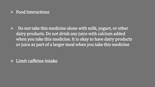  Food Interactions
 Do not take this medicine alone with milk, yogurt, or other
dairy products. Do not drink any juice with calcium added
when you take this medicine. It is okay to have dairy products
or juice as part of a larger meal when you take this medicine
 Limit caffeine intake
 