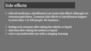 Side effects
 Like all medicines, ciprofloxacin can cause side effects although not
everyone gets them ,Common side effects of ciprofloxacin happen
in more than 1 in 100 people for instance :
 feeling sick (nausea) after taking the tablets or liquid
 diarrhea after taking the tablets or liquid
 red or uncomfortable eye with a stinging, burning
 