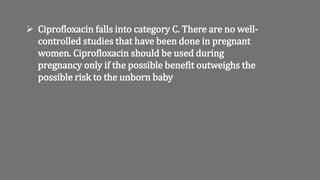  Ciprofloxacin falls into category C. There are no well-
controlled studies that have been done in pregnant
women. Ciprofloxacin should be used during
pregnancy only if the possible benefit outweighs the
possible risk to the unborn baby
 