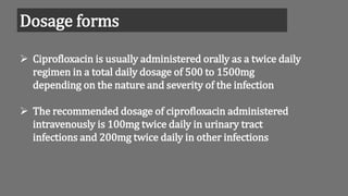 Dosage forms
 Ciprofloxacin is usually administered orally as a twice daily
regimen in a total daily dosage of 500 to 1500mg
depending on the nature and severity of the infection
 The recommended dosage of ciprofloxacin administered
intravenously is 100mg twice daily in urinary tract
infections and 200mg twice daily in other infections
 