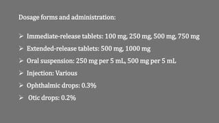 Dosage forms and administration:
 Immediate-release tablets: 100 mg, 250 mg, 500 mg, 750 mg
 Extended-release tablets: 500 mg, 1000 mg
 Oral suspension: 250 mg per 5 mL, 500 mg per 5 mL
 Injection: Various
 Ophthalmic drops: 0.3%
 Otic drops: 0.2%
 