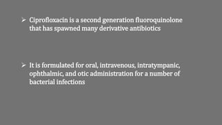  It is formulated for oral, intravenous, intratympanic,
ophthalmic, and otic administration for a number of
bacterial infections
 Ciprofloxacin is a second generation fluoroquinolone
that has spawned many derivative antibiotics
 