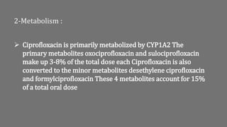 2-Metabolism :
 Ciprofloxacin is primarily metabolized by CYP1A2 The
primary metabolites oxociprofloxacin and sulociprofloxacin
make up 3-8% of the total dose each Ciprofloxacin is also
converted to the minor metabolites desethylene ciprofloxacin
and formylciprofloxacin These 4 metabolites account for 15%
of a total oral dose
 