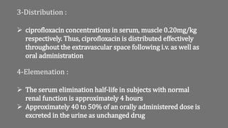 3-Distribution :
 ciprofloxacin concentrations in serum, muscle 0.20mg/kg
respectively. Thus, ciprofloxacin is distributed effectively
throughout the extravascular space following i.v. as well as
oral administration
4-Elemenation :
 The serum elimination half-life in subjects with normal
renal function is approximately 4 hours
 Approximately 40 to 50% of an orally administered dose is
excreted in the urine as unchanged drug
 