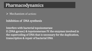 Pharmacodynamics
 Mechanism of action:
Inhibition of DNA synthesis
Interfere with bacterial topoisomerase
II (DNA gyrase) & topoisomerase IV. the enzymes involved in
the supercoiling of DNA that is necessary for the duplication,
transcription & repair of bacterial DNA
 