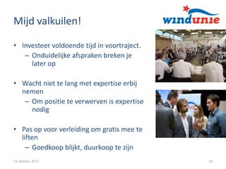 Mijd valkuilen!
• Investeer voldoende tijd in voortraject.
– Onduidelijke afspraken breken je
later op
• Wacht niet te lang met expertise erbij
nemen
– Om positie te verwerven is expertise
nodig
• Pas op voor verleiding om gratis mee te
liften
– Goedkoop blijkt, duurkoop te zijn
15 oktober 2013

10

 