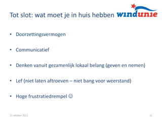 Tot slot: wat moet je in huis hebben
• Doorzettingsvermogen
• Communicatief
• Denken vanuit gezamenlijk lokaal belang (geven en nemen)

• Lef (niet laten aftroeven – niet bang voor weerstand)
• Hoge frustratiedrempel 

15 oktober 2013

11

 