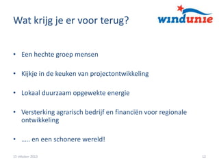Wat krijg je er voor terug?
• Een hechte groep mensen

• Kijkje in de keuken van projectontwikkeling
• Lokaal duurzaam opgewekte energie

• Versterking agrarisch bedrijf en financiën voor regionale
ontwikkeling
• ….. en een schonere wereld!
15 oktober 2013

12

 