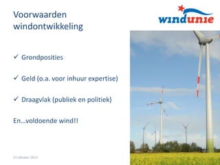 Voorwaarden
windontwikkeling
 Grondposities
 Geld (o.a. voor inhuur expertise)
 Draagvlak (publiek en politiek)
En…voldoende wind!!

15 oktober 2013

2

 