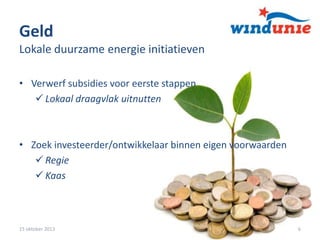 Geld
Lokale duurzame energie initiatieven
• Verwerf subsidies voor eerste stappen
 Lokaal draagvlak uitnutten

• Zoek investeerder/ontwikkelaar binnen eigen voorwaarden
 Regie
 Kaas

15 oktober 2013

6

 
