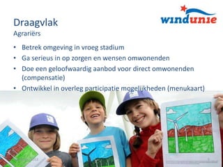 Draagvlak
Agrariërs
• Betrek omgeving in vroeg stadium
• Ga serieus in op zorgen en wensen omwonenden
• Doe een geloofwaardig aanbod voor direct omwonenden
(compensatie)
• Ontwikkel in overleg participatie mogelijkheden (menukaart)

15 oktober 2013

9

 
