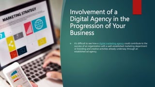 Involvement of a
Digital Agency in the
Progression of Your
Business
 It’s difficult to see how a digital marketing agency could contribute to the
success of an organization with a well-established marketing department
or branding and creative activities already underway through an
established ad agency.
 