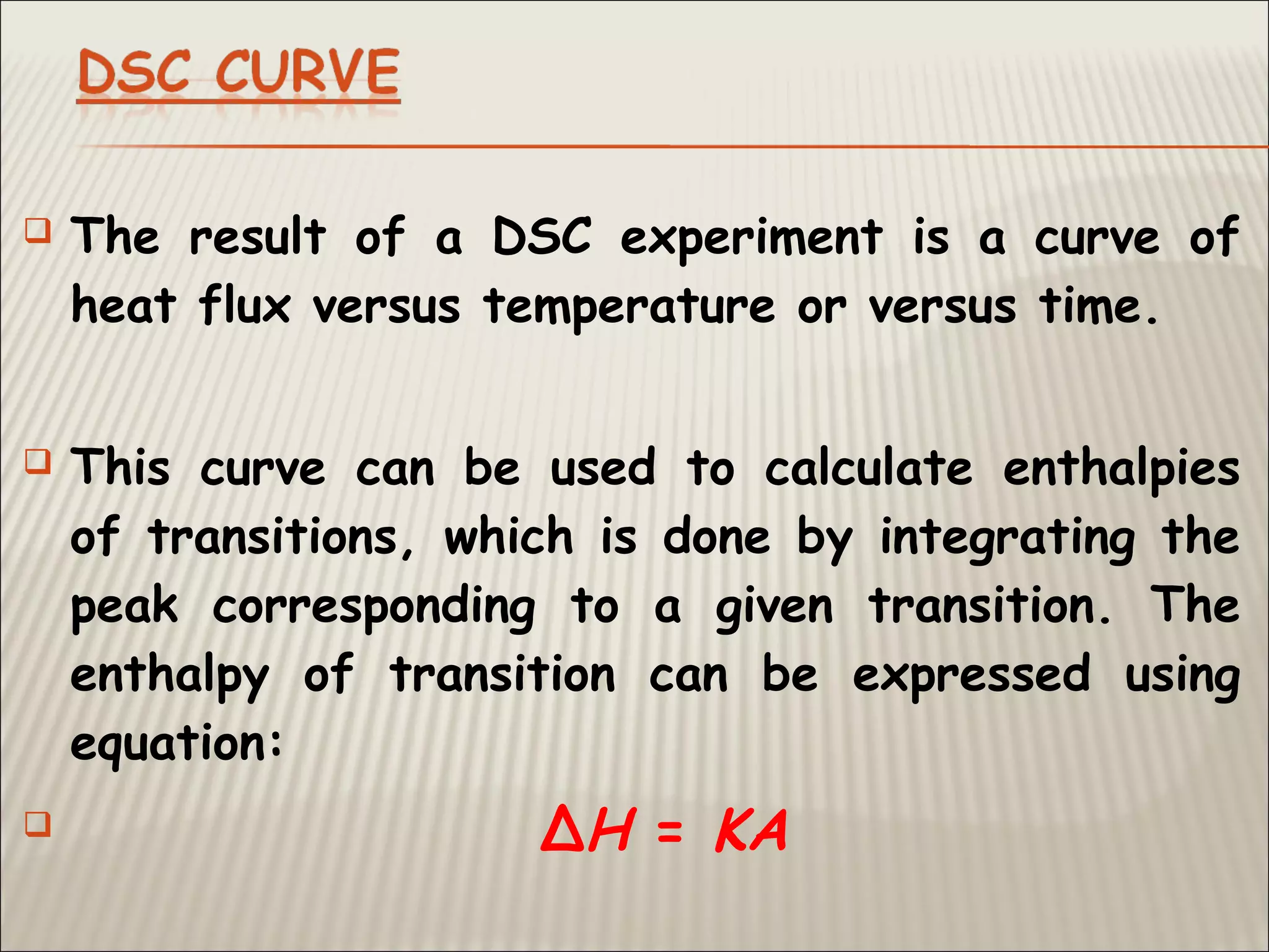  The result of a DSC experiment is a curve of
heat flux versus temperature or versus time.
 This curve can be used to calculate enthalpies
of transitions, which is done by integrating the
peak corresponding to a given transition. The
enthalpy of transition can be expressed using
equation:
 ΔH = KA
 
