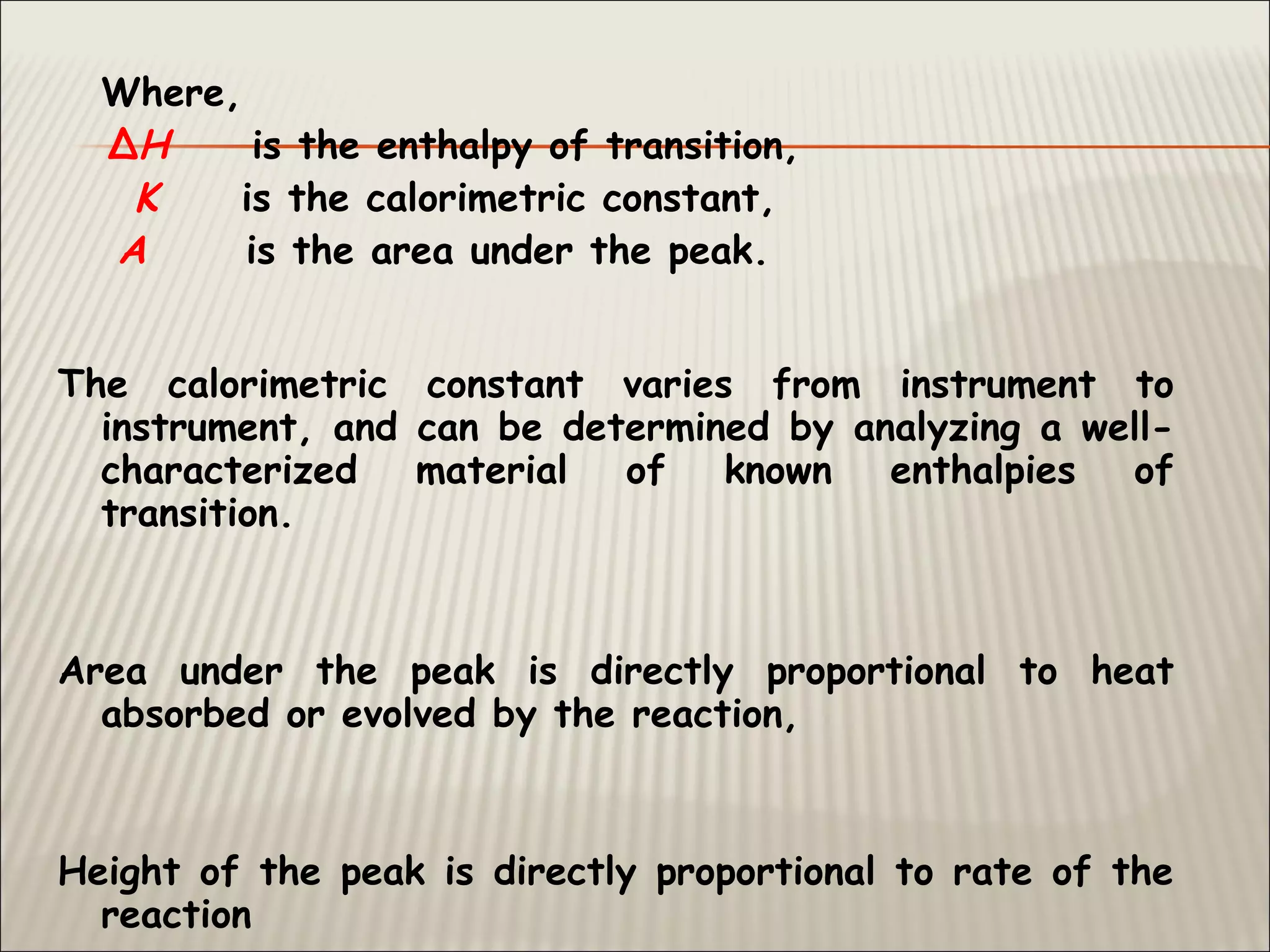 Where,
ΔH is the enthalpy of transition,
K is the calorimetric constant,
A is the area under the peak.
The calorimetric constant varies from instrument to
instrument, and can be determined by analyzing a well-
characterized material of known enthalpies of
transition.
Area under the peak is directly proportional to heat
absorbed or evolved by the reaction,
Height of the peak is directly proportional to rate of the
reaction
 