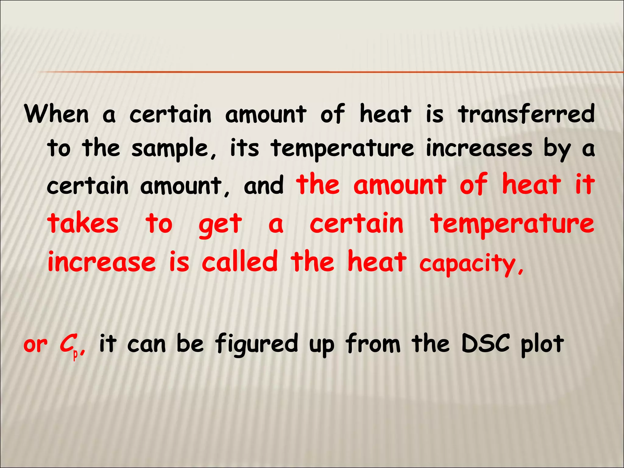 When a certain amount of heat is transferred
to the sample, its temperature increases by a
certain amount, and the amount of heat it
takes to get a certain temperature
increase is called the heat capacity,
or Cp, it can be figured up from the DSC plot
 