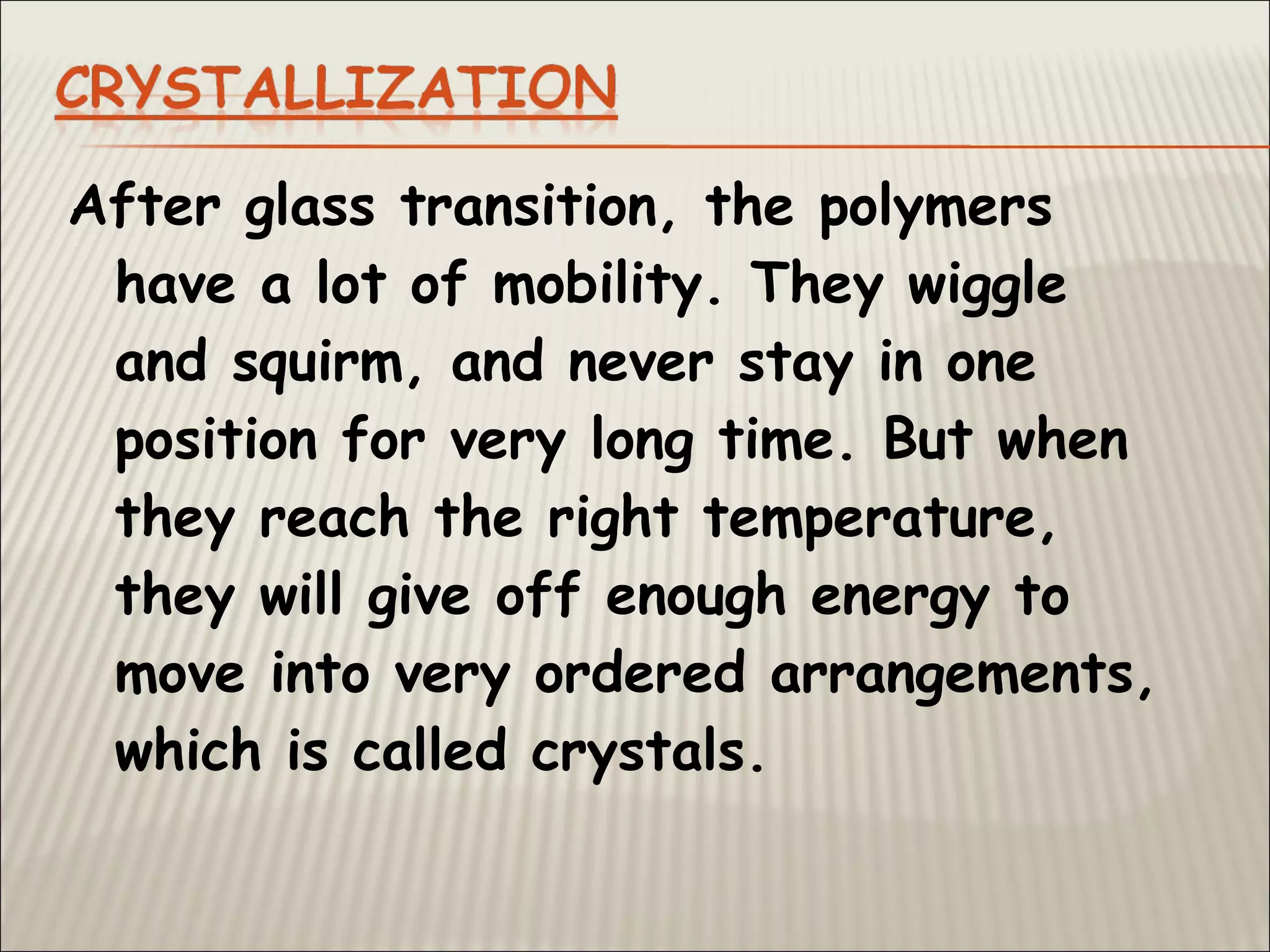 After glass transition, the polymers
have a lot of mobility. They wiggle
and squirm, and never stay in one
position for very long time. But when
they reach the right temperature,
they will give off enough energy to
move into very ordered arrangements,
which is called crystals.
 