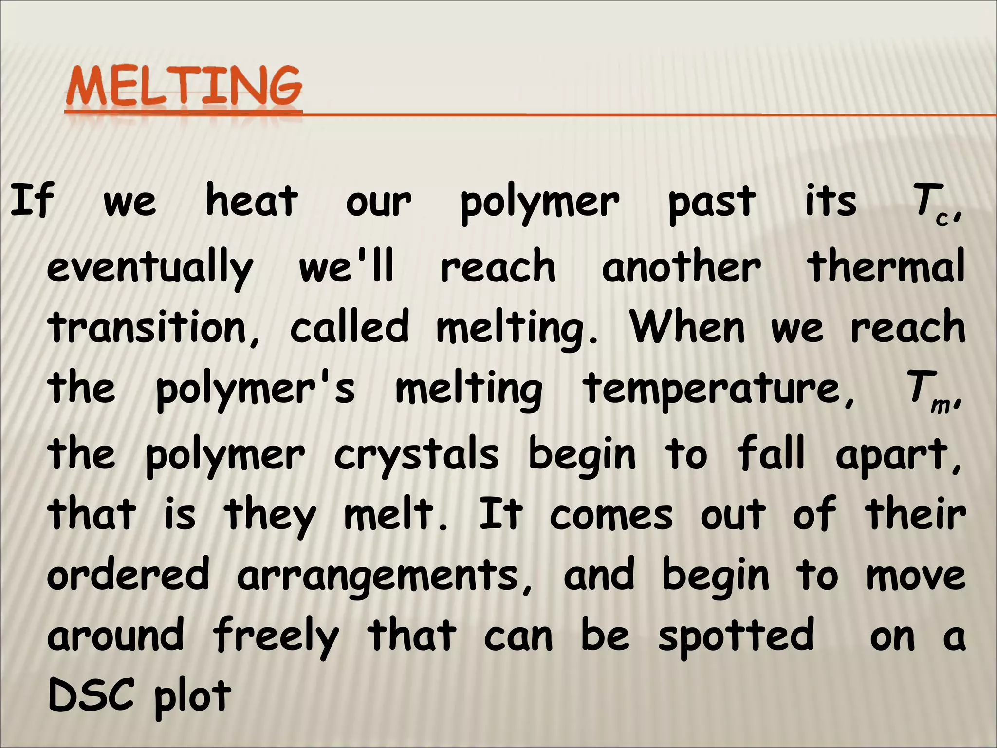 If we heat our polymer past its Tc,
eventually we'll reach another thermal
transition, called melting. When we reach
the polymer's melting temperature, Tm,
the polymer crystals begin to fall apart,
that is they melt. It comes out of their
ordered arrangements, and begin to move
around freely that can be spotted on a
DSC plot
 