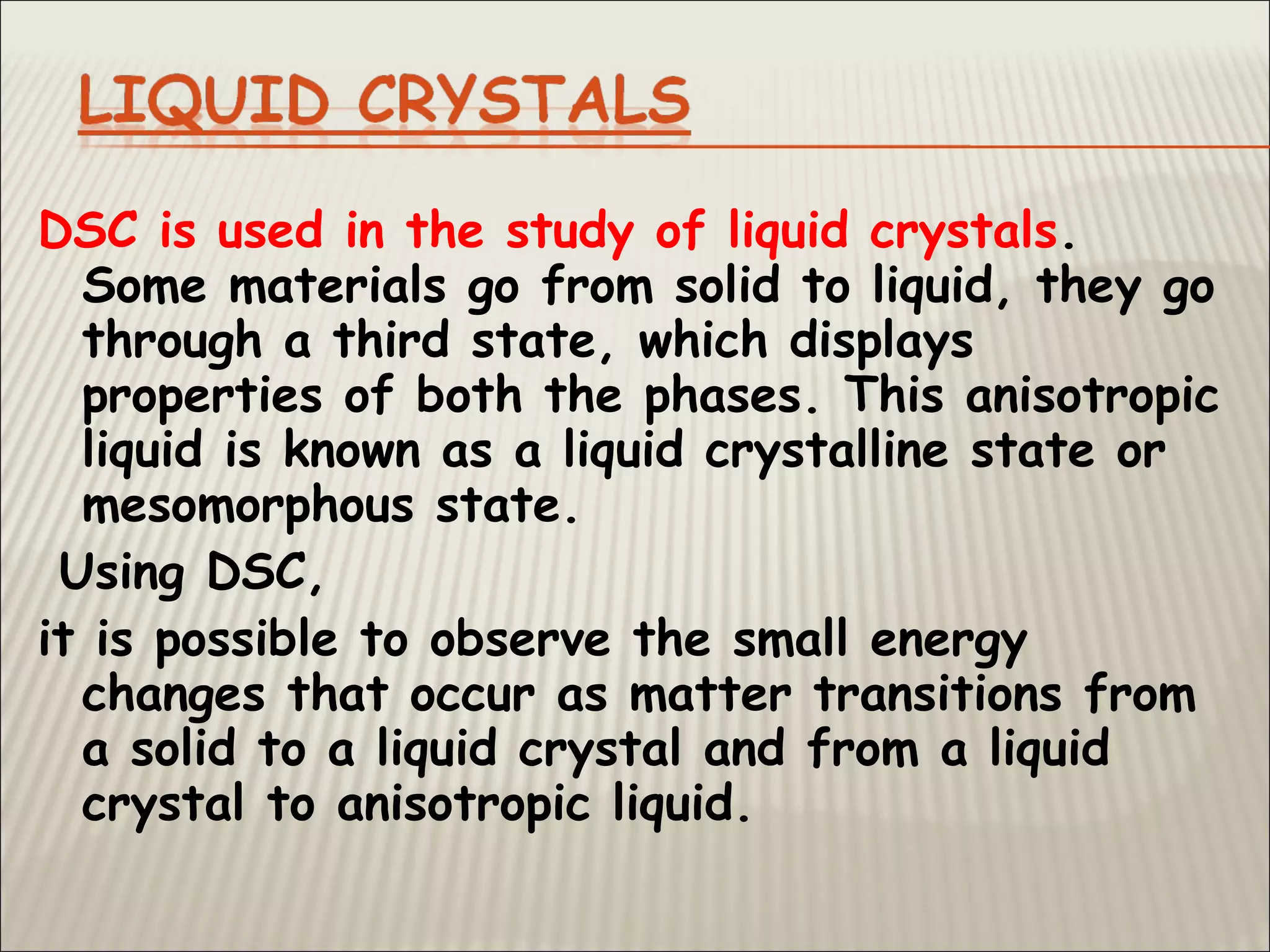 DSC is used in the study of liquid crystals.
Some materials go from solid to liquid, they go
through a third state, which displays
properties of both the phases. This anisotropic
liquid is known as a liquid crystalline state or
mesomorphous state.
Using DSC,
it is possible to observe the small energy
changes that occur as matter transitions from
a solid to a liquid crystal and from a liquid
crystal to anisotropic liquid.
 