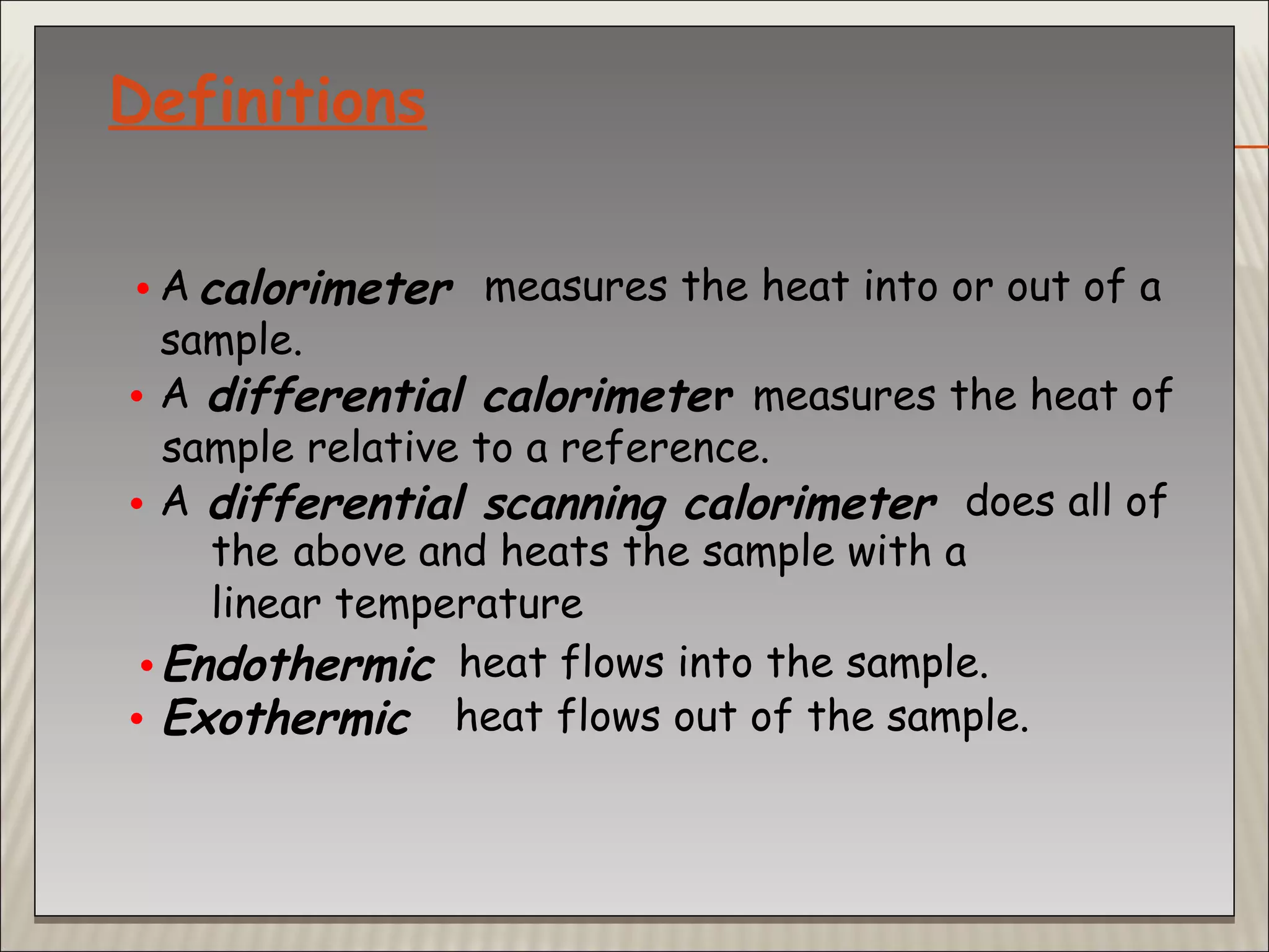 Definitions
• A calorimeter measures the heat into or out of a
sample.
• A differential calorimeter measures the heat of
sample relative to a reference.
• A differential scanning calorimeter does all of
the above and heats the sample with a
linear temperature
•Endothermic heat flows into the sample.
• Exothermic heat flows out of the sample.
 