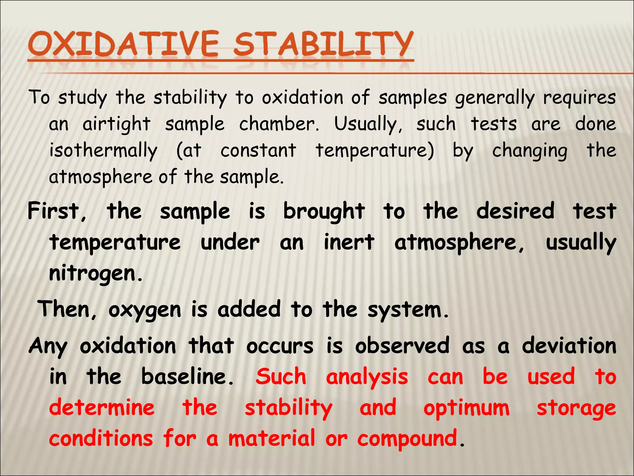 To study the stability to oxidation of samples generally requires
an airtight sample chamber. Usually, such tests are done
isothermally (at constant temperature) by changing the
atmosphere of the sample.
First, the sample is brought to the desired test
temperature under an inert atmosphere, usually
nitrogen.
Then, oxygen is added to the system.
Any oxidation that occurs is observed as a deviation
in the baseline. Such analysis can be used to
determine the stability and optimum storage
conditions for a material or compound.
 