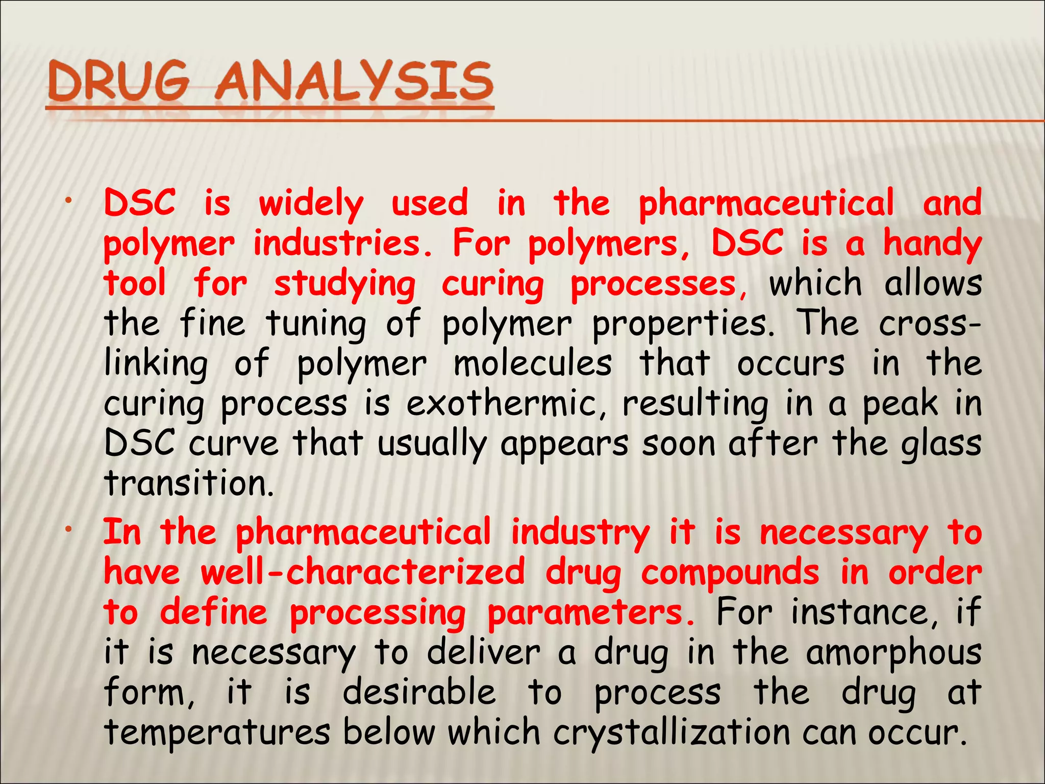 • DSC is widely used in the pharmaceutical and
polymer industries. For polymers, DSC is a handy
tool for studying curing processes, which allows
the fine tuning of polymer properties. The cross-
linking of polymer molecules that occurs in the
curing process is exothermic, resulting in a peak in
DSC curve that usually appears soon after the glass
transition.
• In the pharmaceutical industry it is necessary to
have well-characterized drug compounds in order
to define processing parameters. For instance, if
it is necessary to deliver a drug in the amorphous
form, it is desirable to process the drug at
temperatures below which crystallization can occur.
 