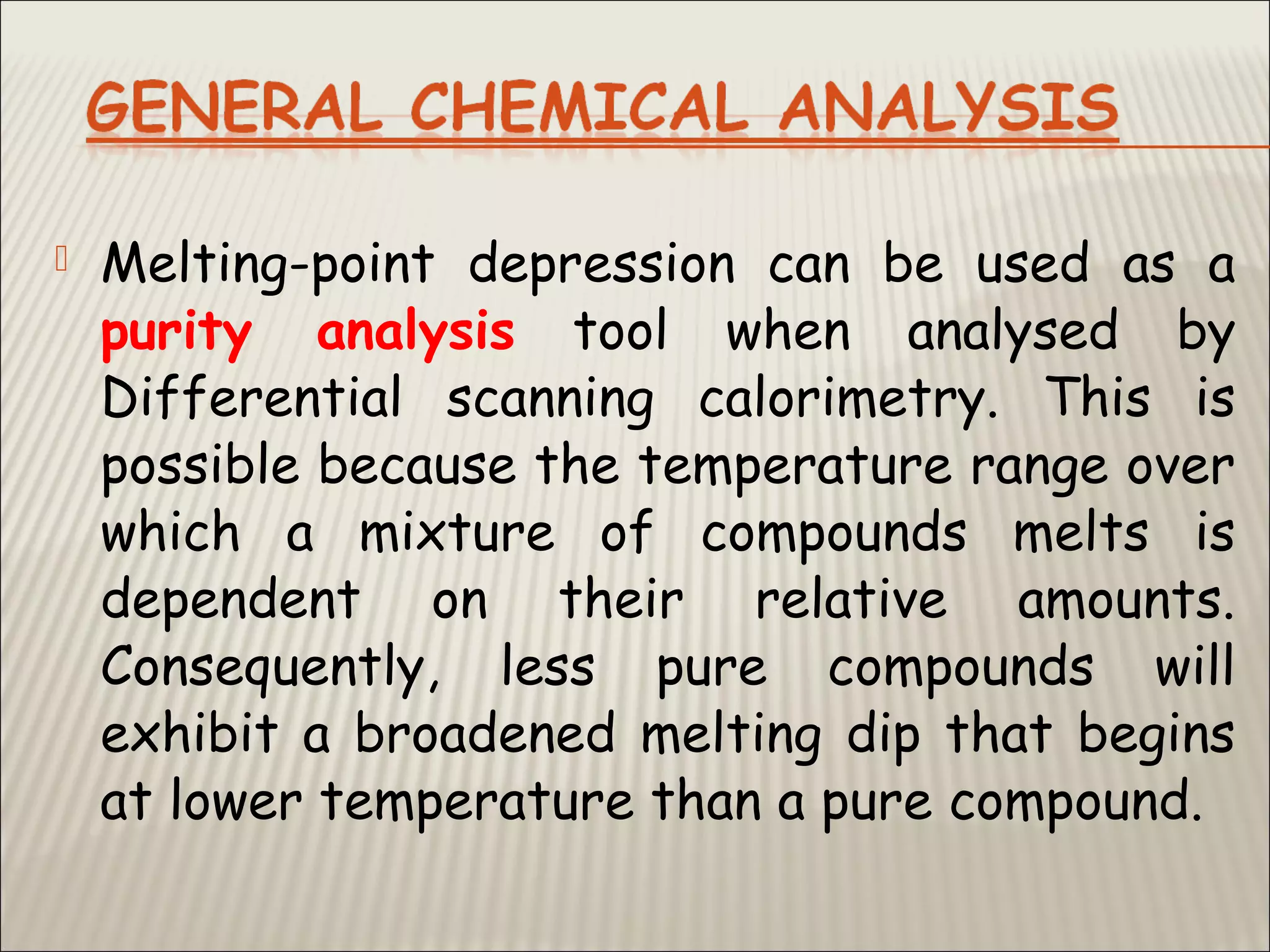  Melting-point depression can be used as a
purity analysis tool when analysed by
Differential scanning calorimetry. This is
possible because the temperature range over
which a mixture of compounds melts is
dependent on their relative amounts.
Consequently, less pure compounds will
exhibit a broadened melting dip that begins
at lower temperature than a pure compound.
 