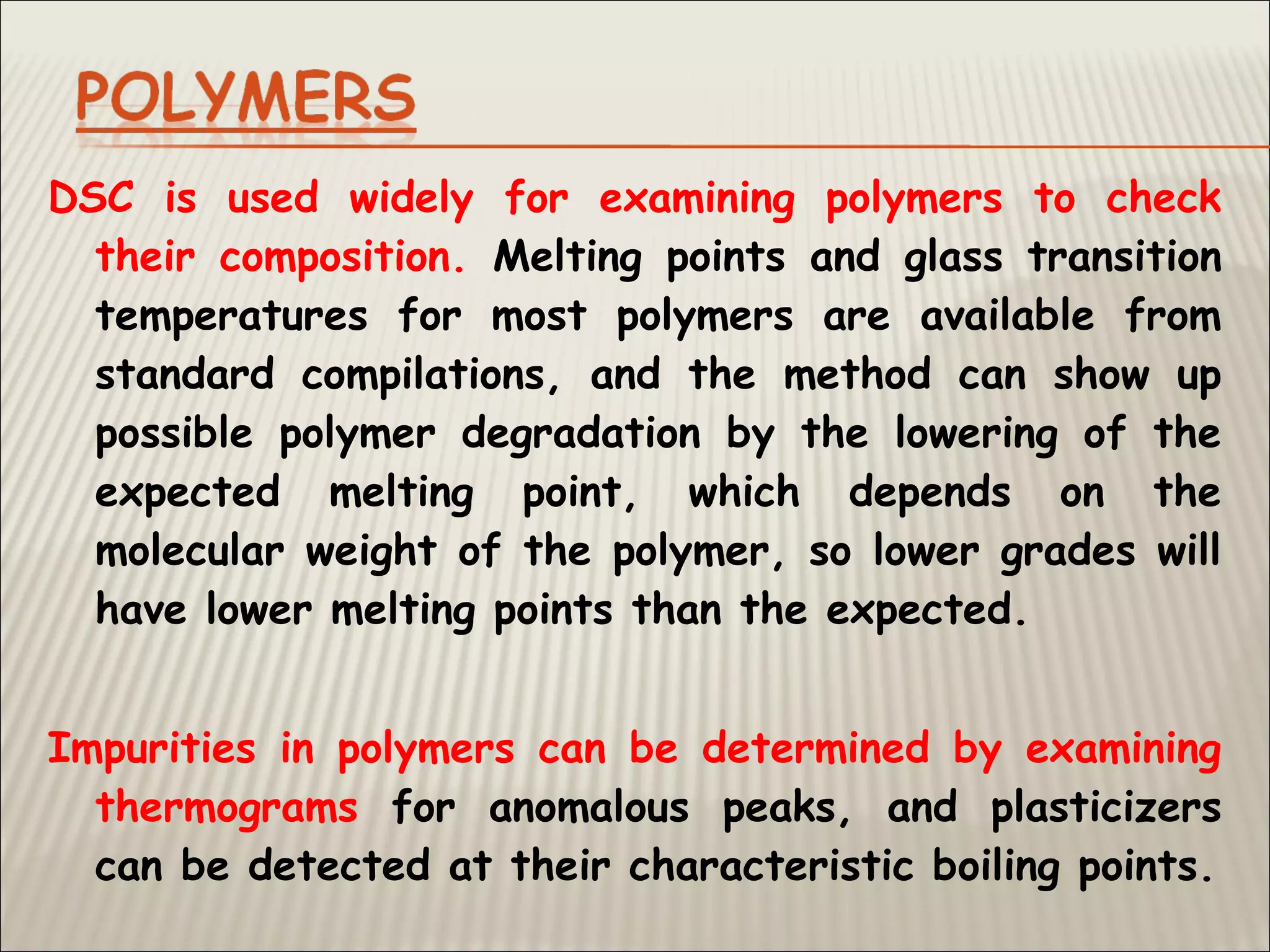 DSC is used widely for examining polymers to check
their composition. Melting points and glass transition
temperatures for most polymers are available from
standard compilations, and the method can show up
possible polymer degradation by the lowering of the
expected melting point, which depends on the
molecular weight of the polymer, so lower grades will
have lower melting points than the expected.
Impurities in polymers can be determined by examining
thermograms for anomalous peaks, and plasticizers
can be detected at their characteristic boiling points.
 