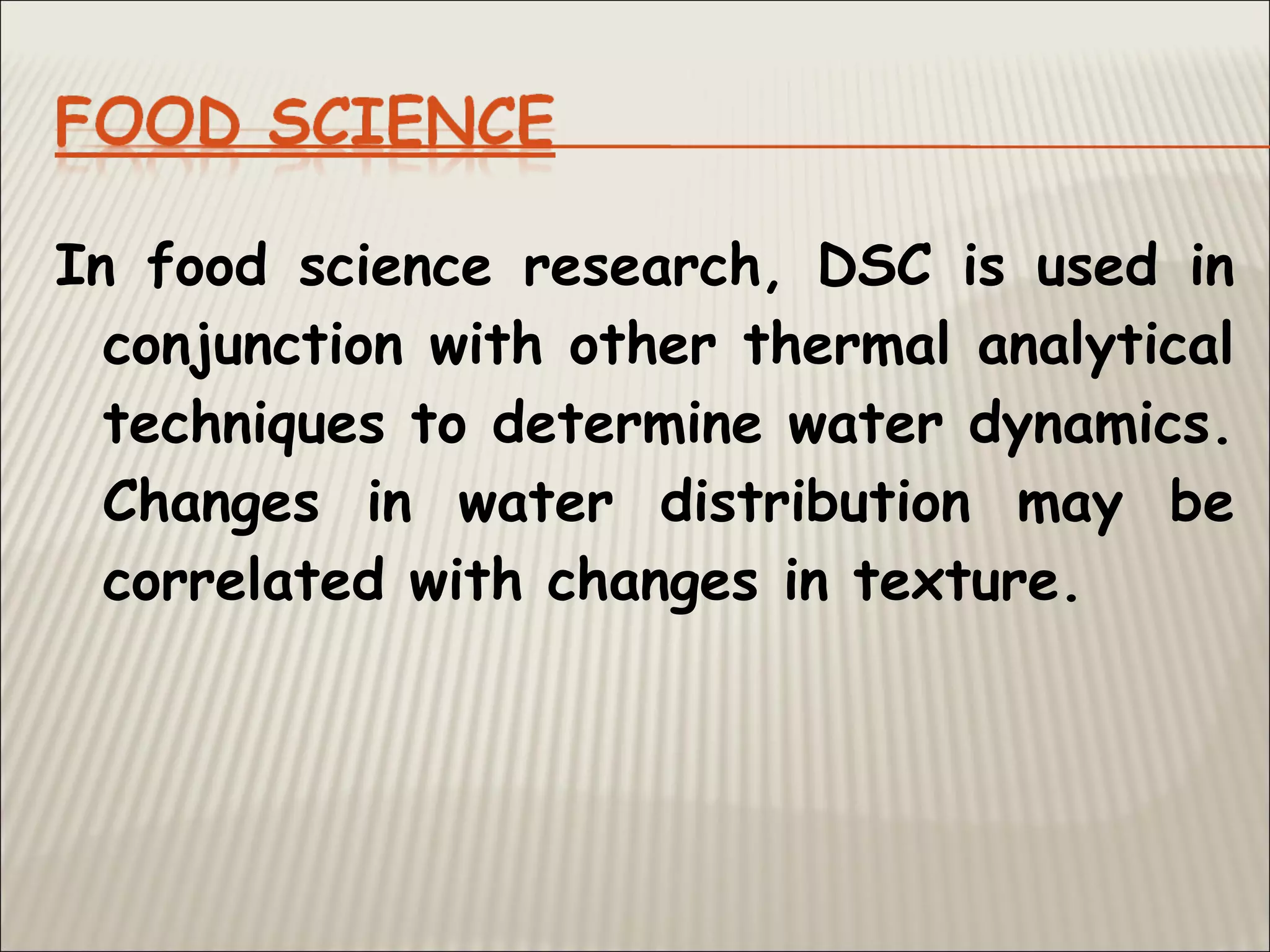 In food science research, DSC is used in
conjunction with other thermal analytical
techniques to determine water dynamics.
Changes in water distribution may be
correlated with changes in texture.
 