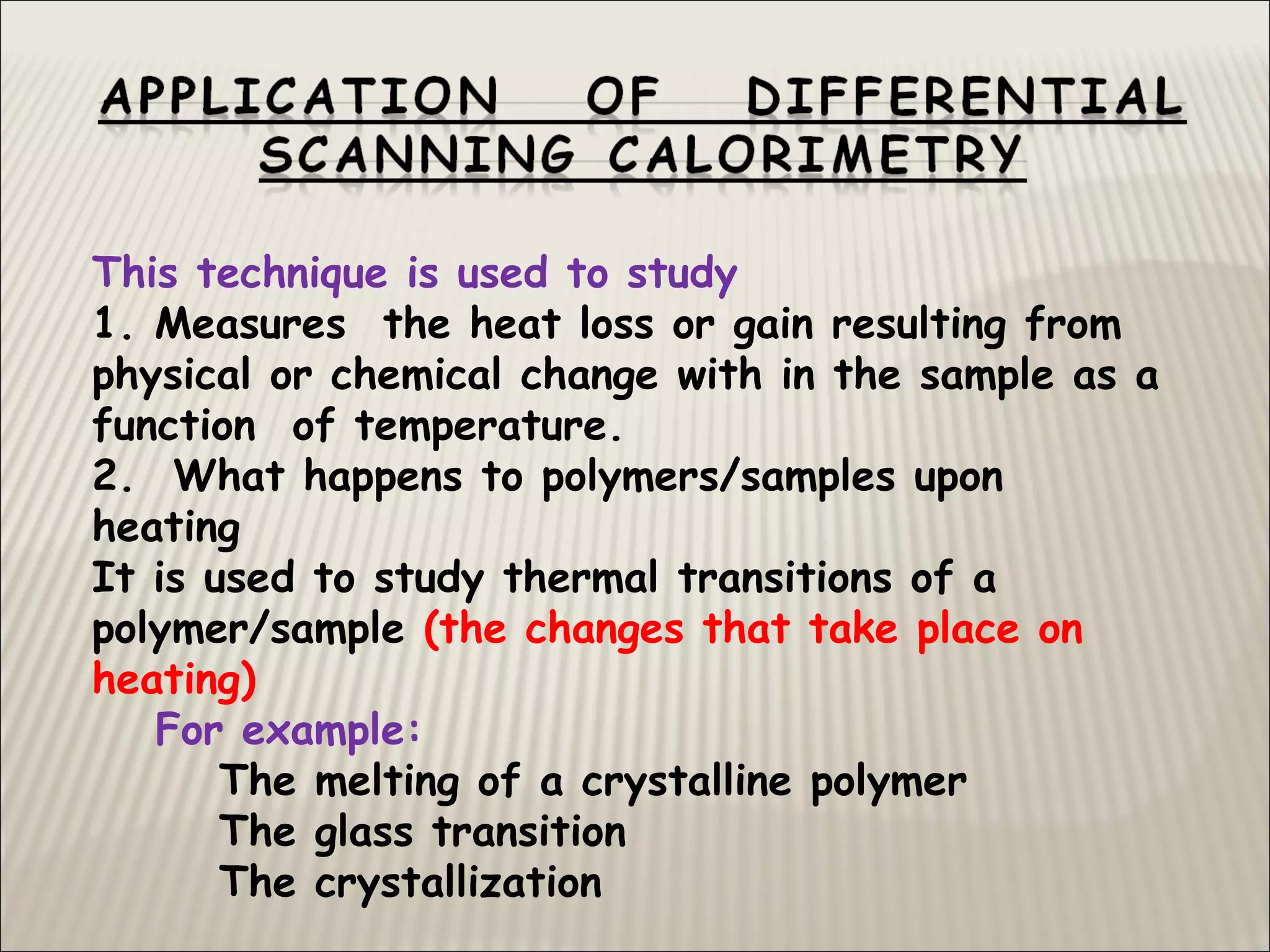 This technique is used to study
1. Measures the heat loss or gain resulting from
physical or chemical change with in the sample as a
function of temperature.
2. What happens to polymers/samples upon
heating
It is used to study thermal transitions of a
polymer/sample (the changes that take place on
heating)
For example:
The melting of a crystalline polymer
The glass transition
The crystallization
 