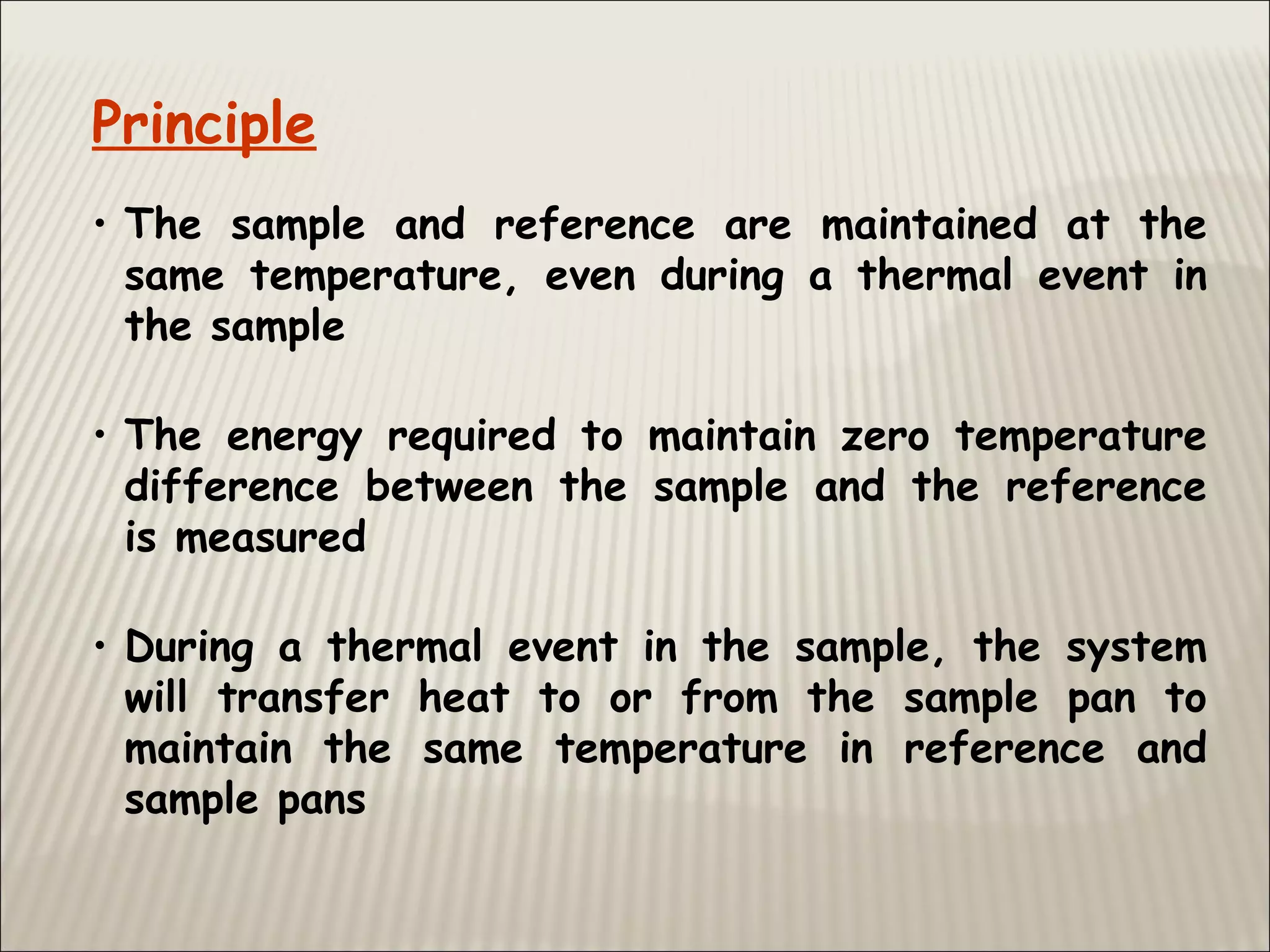 Principle
• The sample and reference are maintained at the
same temperature, even during a thermal event in
the sample
• The energy required to maintain zero temperature
difference between the sample and the reference
is measured
• During a thermal event in the sample, the system
will transfer heat to or from the sample pan to
maintain the same temperature in reference and
sample pans
 