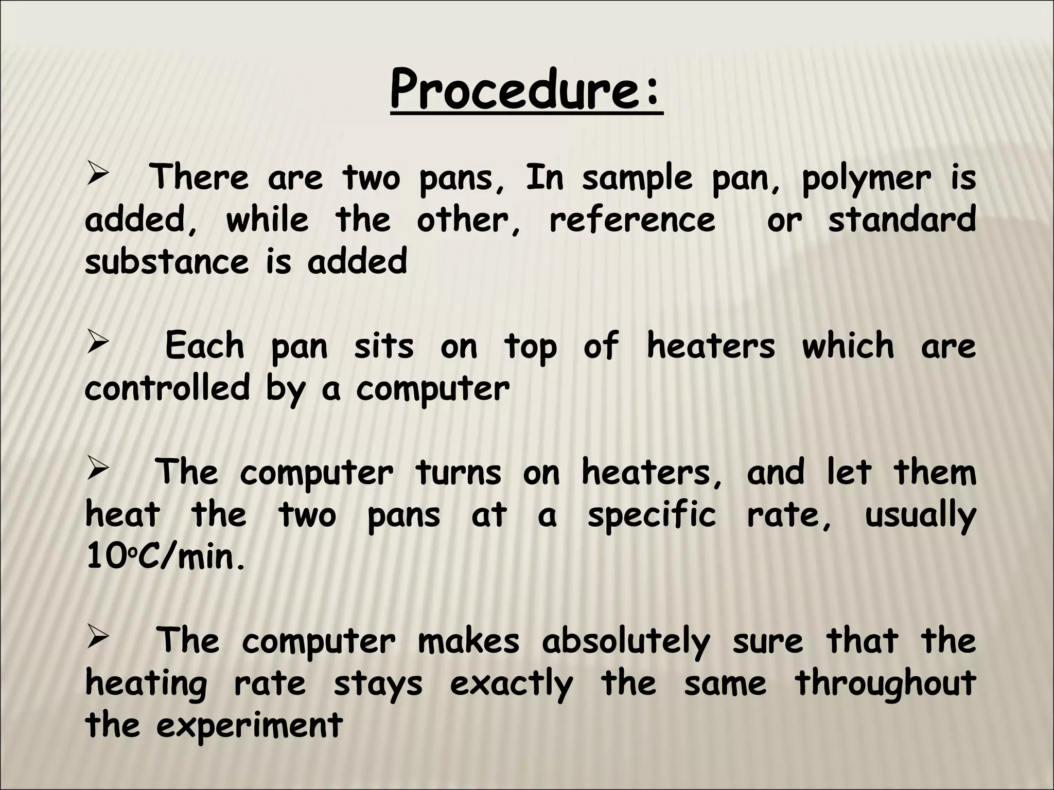  There are two pans, In sample pan, polymer is
added, while the other, reference or standard
substance is added
 Each pan sits on top of heaters which are
controlled by a computer
 The computer turns on heaters, and let them
heat the two pans at a specific rate, usually
10o
C/min.
 The computer makes absolutely sure that the
heating rate stays exactly the same throughout
the experiment
Procedure:
 