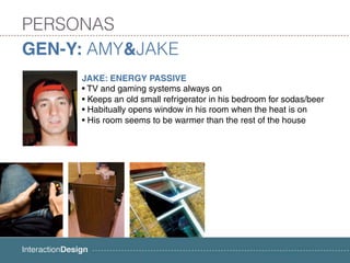 PERSONAS
GEN-Y: AMY&JAKE
     JAKE: ENERGY PASSIVE
     • TV and gaming systems always on
     • Keeps an old small refrigerator in his bedroom for sodas/beer
     • Habitually opens window in his room when the heat is on
     • His room seems to be warmer than the rest of the house
 