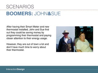 SCENARIOS
BOOMERS: JOHN&SUE

After having their Smart Meter and new
thermostat installed, John and Sue find
out they could be saving money by
programming their thermostat and paying
closer attention to their energy usage.

However, they are out of town a lot and
don't have much time to worry about
their thermostat.
 