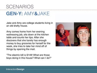 SCENARIOS
GEN-Y: AMY&JAKE
Jake and Amy are college students living in
an old drafty house.

Amy comes home from her evening
waitressing job, sits down at the kitchen
table and counts her tips. After she
discovers that she barely has enough
money to buy groceries for herself for the
week, she tries to take her mind off of
things by opening the mail.

”The electric bill is $149! What are those
boys doing in this house? What can I do?"
 