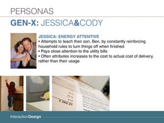 PERSONAS
GEN-X: JESSICA&CODY
     JESSICA: ENERGY ATTENTIVE
     • Attempts to teach their son, Ben, by constantly reinforcing
     household rules to turn things off when finished
     • Pays close attention to the utility bills
     • Often attributes increases to the cost to actual cost of delivery,
     rather than their usage
 