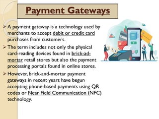 Payment Gateways
A payment gateway is a technology used by
merchants to accept debit or credit card
purchases from customers.
The term includes not only the physical
card-reading devices found in brick-ad-
mortar retail stores but also the payment
processing portals found in online stores.
However, brick-and-mortar payment
gateways in recent years have begun
accepting phone-based payments using QR
codes or Near Field Communication (NFC)
technology.
 