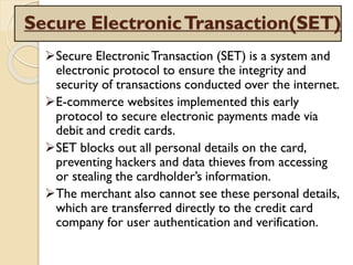 Secure ElectronicTransaction(SET)
Secure ElectronicTransaction (SET) is a system and
electronic protocol to ensure the integrity and
security of transactions conducted over the internet.
E-commerce websites implemented this early
protocol to secure electronic payments made via
debit and credit cards.
SET blocks out all personal details on the card,
preventing hackers and data thieves from accessing
or stealing the cardholder’s information.
The merchant also cannot see these personal details,
which are transferred directly to the credit card
company for user authentication and verification.
 