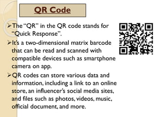 QR Code
The “QR” in the QR code stands for
“Quick Response”.
It’s a two-dimensional matrix barcode
that can be read and scanned with
compatible devices such as smartphone
camera on app.
QR codes can store various data and
information, including a link to an online
store, an influencer’s social media sites,
and files such as photos, videos, music,
official document, and more.
 