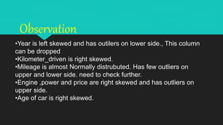 •Year is left skewed and has outilers on lower side., This column
can be dropped
•Kilometer_driven is right skewed.
•Mileage is almost Normally distrubuted. Has few outliers on
upper and lower side. need to check further.
•Engine ,power and price are right skewed and has outliers on
upper side.
•Age of car is right skewed.
Observation
 