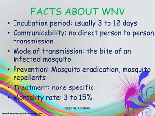 FACTS ABOUT WNV
• Incubation period: usually 3 to 12 days
• Communicability: no direct person to person
transmission
• Mode of transmission: the bite of an
infected mosquito
• Prevention: Mosquito eradication, mosquito
repellents
• Treatment: none specific
• Mortality rate: 3 to 15%
NEETHU ASOKAN
 