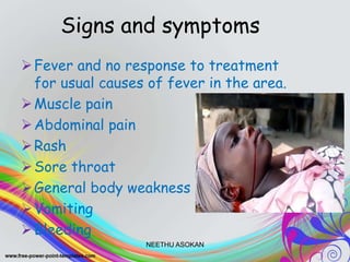 Signs and symptoms
Fever and no response to treatment
for usual causes of fever in the area.
Muscle pain
Abdominal pain
Rash
Sore throat
General body weakness
Vomiting
Bleeding
NEETHU ASOKAN
 