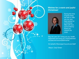 Wishes for a warm and joyful Christmas! During this time of good cheer, we wish to offer you our very best wishes for a Christmas filled with love, surrounded by those you cherish the most.  May the year 2011 bring you joy, health, happiness and bring you unprecedented success and accomplishments!   On behalf of Municipal Council and Staff   -Mayor, Caryl Green 