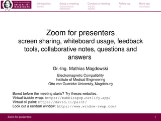 Introduction Setup a meeting Conduct a meeting Follow-up More tips
Zoom for presenters
screen sharing, whiteboard usage, feedback
tools, collaborative notes, questions and
answers
Dr.-Ing. Mathias Magdowski
Electromagnetic Compatibility
Institute of Medical Engineering
Otto von Guericke University, Magdeburg
Bored before the meeting starts? Try theses websites:
Virtual bubble wrap: https://bubblespop.netlify.app/
Virtual oil paint: https://david.li/paint/
Look out a random window: https://www.window-swap.com/
Zoom for presenters 1
 