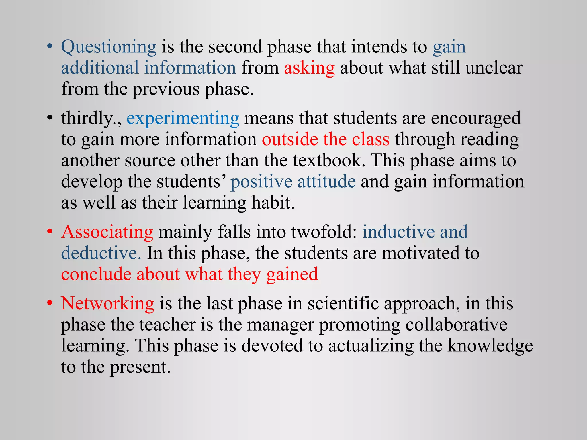• Questioning is the second phase that intends to gain
additional information from asking about what still unclear
from the previous phase.
• thirdly., experimenting means that students are encouraged
to gain more information outside the class through reading
another source other than the textbook. This phase aims to
develop the students’ positive attitude and gain information
as well as their learning habit.
• Associating mainly falls into twofold: inductive and
deductive. In this phase, the students are motivated to
conclude about what they gained
• Networking is the last phase in scientific approach, in this
phase the teacher is the manager promoting collaborative
learning. This phase is devoted to actualizing the knowledge
to the present.
 