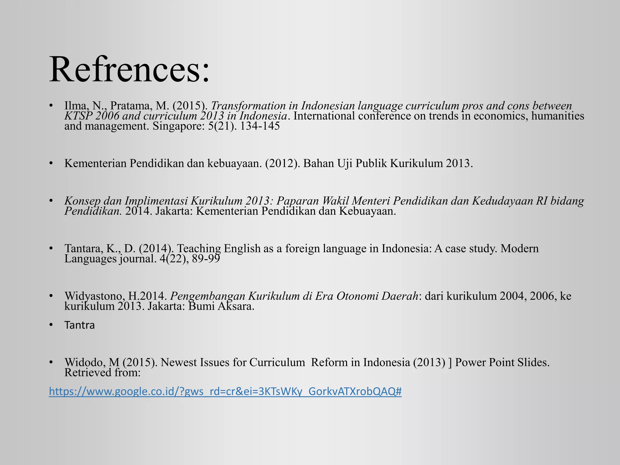 Refrences:
• Ilma, N., Pratama, M. (2015). Transformation in Indonesian language curriculum pros and cons between
KTSP 2006 and curriculum 2013 in Indonesia. International conference on trends in economics, humanities
and management. Singapore: 5(21). 134-145
• Kementerian Pendidikan dan kebuayaan. (2012). Bahan Uji Publik Kurikulum 2013.
• Konsep dan Implimentasi Kurikulum 2013: Paparan Wakil Menteri Pendidikan dan Kedudayaan RI bidang
Pendidikan. 2014. Jakarta: Kementerian Pendidikan dan Kebuayaan.
• Tantara, K., D. (2014). Teaching English as a foreign language in Indonesia: A case study. Modern
Languages journal. 4(22), 89-99
• Widyastono, H.2014. Pengembangan Kurikulum di Era Otonomi Daerah: dari kurikulum 2004, 2006, ke
kurikulum 2013. Jakarta: Bumi Aksara.
• Tantra
• Widodo, M (2015). Newest Issues for Curriculum Reform in Indonesia (2013) ] Power Point Slides.
Retrieved from:
https://www.google.co.id/?gws_rd=cr&ei=3KTsWKy_GorkvATXrobQAQ#
 