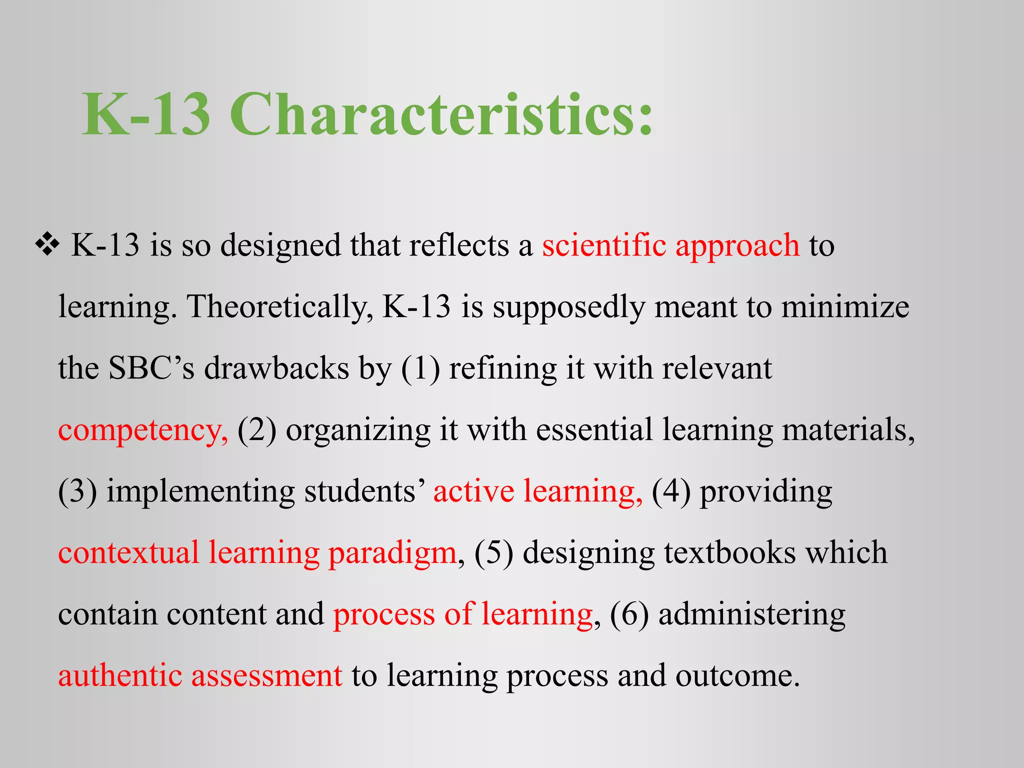 K-13 Characteristics:
 K-13 is so designed that reflects a scientific approach to
learning. Theoretically, K-13 is supposedly meant to minimize
the SBC’s drawbacks by (1) refining it with relevant
competency, (2) organizing it with essential learning materials,
(3) implementing students’ active learning, (4) providing
contextual learning paradigm, (5) designing textbooks which
contain content and process of learning, (6) administering
authentic assessment to learning process and outcome.
 