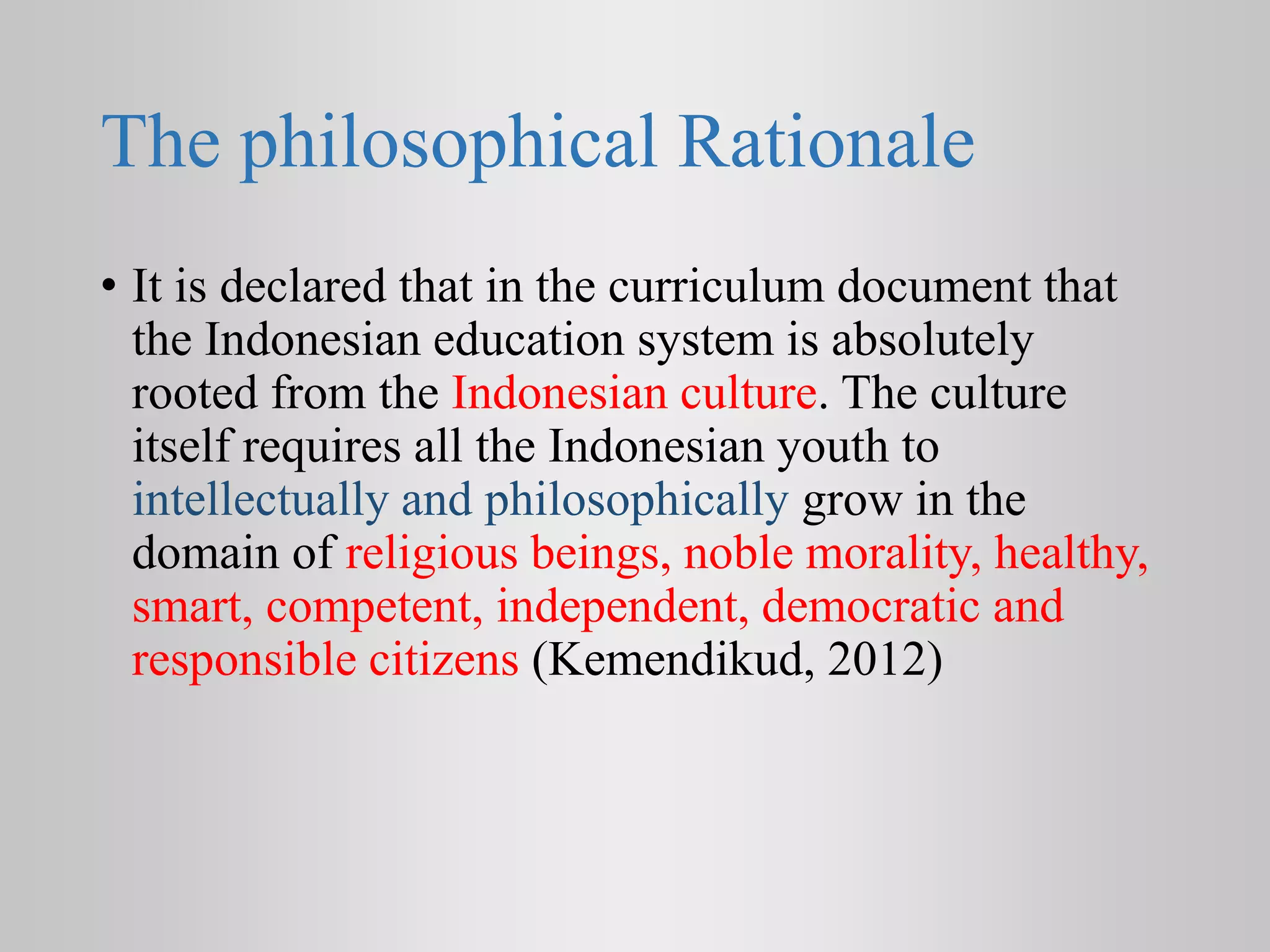 The philosophical Rationale
• It is declared that in the curriculum document that
the Indonesian education system is absolutely
rooted from the Indonesian culture. The culture
itself requires all the Indonesian youth to
intellectually and philosophically grow in the
domain of religious beings, noble morality, healthy,
smart, competent, independent, democratic and
responsible citizens (Kemendikud, 2012)
 
