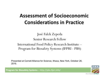 Program for Biosafety Systems – http://pbs.ifpri.info/
Assessment of Socioeconomic
Considerations in Practice
José Falck Zepeda
Senior Research Fellow
International Food Policy Research Institute –
Program for Biosafety Systems (IFPRI - PBS)
Presented at Cornell Alliance for Science, Ithaca, New York, October 26,
2016.
 