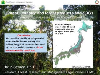 Forest, forestry and forest products and SDGs
Comprehensive research and development
Haruo Sawada, Ph. D.
President, Forest Research and Management Organization (FRMO)
Our mission:
We contribute to the development of
a sustainable human society that
utilizes the gift of resources bestowed
by the rich and divers forests in an
environmentally sound way
Seasonal changes
observed by 36 cloud
free satellite images
of a year over a part
of Japan
(GIF animation, @SPOT)
 